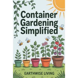 Living, Earthwise Container Gardening Simplified: Beginner’s Guide to Growing Fresh Herbs, Vegetables, and Flowers in the Smallest Spaces—Plus Soil and Watering Tips, and Sustainable Pest Solutions Living, Earthwise Container Gardening Simplified: Beginner’s Guide to Growing Fresh Herbs, Vegetables, and Flowers in the Smallest Spaces—Plus Soil and Watering Tips, and Sustainable Pest Solutions