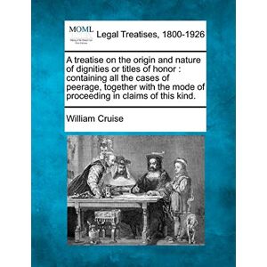Cruise, William A Treatise on the Origin and Nature of Dignities or Titles of Honor: Containing All the Cases of Peerage, Together with the Mode of Proceeding in Claims of This Kind. Cruise, William A Treatise on the Origin and Nature of Dignities or Titles of Honor: Containing All the Cases of Peerage, Together with the Mode of Proceeding in Claims of This Kind.