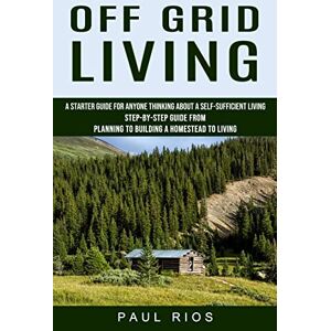 Rios, Paul Off Grid Living: A Starter Guide For Anyone Thinking About A Self-sufficient Living (Step-by-step Guide From Planning To Building A Homestead To Living) Rios, Paul Off Grid Living: A Starter Guide For Anyone Thinking About A Self-sufficient Living (Step-by-step Guide From Planning To Building A Homestead To Living)