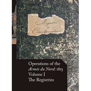 Operations of the Armée du Nord: 1815 Vol. I: The Registries Operations of the Armée du Nord: 1815 Vol. I: The Registries
