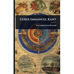 Borowski, Von Ludwig Ernst Ueber Immanuel Kant Borowski, Von Ludwig Ernst Ueber Immanuel Kant
