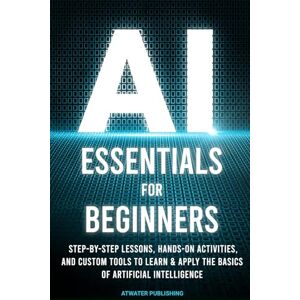 Publishing, Atwater AI Essentials for Beginners: Step-by-Step Lessons, Hands-on Activities, and Custom Tools to Learn & Apply the Basics of Artificial Intelligence Publishing, Atwater AI Essentials for Beginners: Step-by-Step Lessons, Hands-on Activities, and Custom Tools to Learn & Apply the Basics of Artificial Intelligence