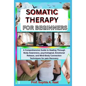 A. Rael, Prof. Sophia SOMATIC THERAPY FOR BEGINNERS: A Comprehensive Guide to Healing Through Body Awareness, psychological, Emotional Release, and Mind-Body Connection Techniques for pain Recovery A. Rael, Prof. Sophia SOMATIC THERAPY FOR BEGINNERS: A Comprehensive Guide to Healing Through Body Awareness, psychological, Emotional Release, and Mind-Body Connection Techniques for pain Recovery