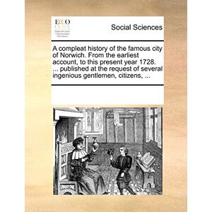 Multiple Contributors A Compleat History of the Famous City of Norwich. from the Earliest Account, to This Present Year 1728. ... Published at the Request of Several Ingenious Gentlemen, Citizens, ... Multiple Contributors A Compleat History of the Famous City of Norwich. from the Earliest Account, to This Present Year 1728. ... Published at the Request of Several Ingenious Gentlemen, Citizens, ...