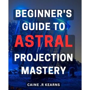R Kearns, Caine . Beginner's Guide to Astral Projection Mastery: Unlock the Secrets of Astral Travel with Step-by-Step Techniques for Beginners R Kearns, Caine . Beginner's Guide to Astral Projection Mastery: Unlock the Secrets of Astral Travel with Step-by-Step Techniques for Beginners