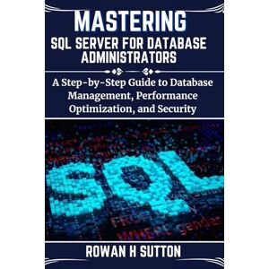 SUTTON, ROWAN H MASTERING SQL SERVER FOR DATABASE ADMINISTRATORS: A Step-by-Step Guide to Database Management, Performance Optimization, and Security (ROWAN SUTTON TECHS) SUTTON, ROWAN H MASTERING SQL SERVER FOR DATABASE ADMINISTRATORS: A Step-by-Step Guide to Database Management, Performance Optimization, and Security (ROWAN SUTTON TECHS)