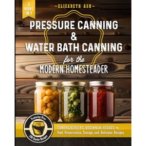 Ash, Elizabeth Pressure Canning & Water Bath Canning for the Modern Homesteader (2 Books in 1): Comprehensive Beginner Guides to Food Preservation, Storage, and Delicious Recipes Featuring Over 100 Starter Ash, Elizabeth Pressure Canning & Water Bath Canning for the Modern Homesteader (2 Books in 1): Comprehensive Beginner Guides to Food Preservation, Storage, and Delicious Recipes Featuring Over 100 Starter