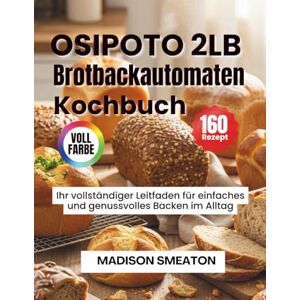 Smeaton, Madison OSIPOTO 2LB Brotbackautomaten Kochbuch: Ihr vollständiger Leitfaden für einfaches und genussvolles Backen im Alltag Smeaton, Madison OSIPOTO 2LB Brotbackautomaten Kochbuch: Ihr vollständiger Leitfaden für einfaches und genussvolles Backen im Alltag