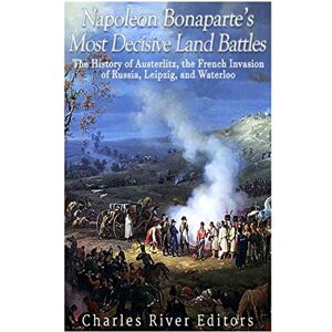 Charles River Editors Napoleon Bonaparte’s Most Decisive Land Battles: The History of Austerlitz, the French Invasion of Russia, Leipzig, and Waterloo Charles River Editors Napoleon Bonaparte’s Most Decisive Land Battles: The History of Austerlitz, the French Invasion of Russia, Leipzig, and Waterloo