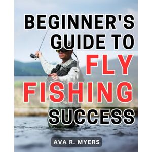 Myers, Ava R. Beginner's Guide to Fly Fishing Success: Master the Art of Fly Fishing: A Comprehensive Beginner's Handbook for Achieving Tremendous Success Myers, Ava R. Beginner's Guide to Fly Fishing Success: Master the Art of Fly Fishing: A Comprehensive Beginner's Handbook for Achieving Tremendous Success