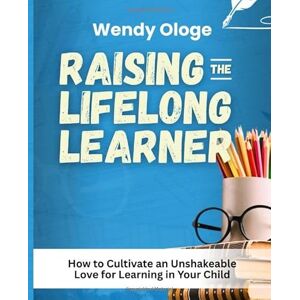 Ologe, Wendy Raising the Life Long Learner: How to Cultivate an Unshakeable Love for Learning in Your Child Ologe, Wendy Raising the Life Long Learner: How to Cultivate an Unshakeable Love for Learning in Your Child