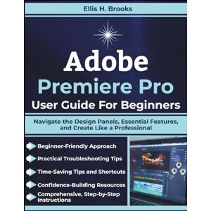 Brooks, Ellis H. Adobe Premiere Pro User Guide For Beginners: Navigate the Design Panels, Essential Features, and Create Like a Professional Brooks, Ellis H. Adobe Premiere Pro User Guide For Beginners: Navigate the Design Panels, Essential Features, and Create Like a Professional