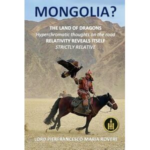 Rovere, Lord Pierfrancesco Maria MONGOLIA? THE LAND OF DRAGONS: Hyperchromatic thoughts on the road RELATIVITY REVEALS ITSELF STRICTLY RELATIVE (NATUROLOGIA EPIGENETICA e Self-Caregiver) Rovere, Lord Pierfrancesco Maria MONGOLIA? THE LAND OF DRAGONS: Hyperchromatic thoughts on the road RELATIVITY REVEALS ITSELF STRICTLY RELATIVE (NATUROLOGIA EPIGENETICA e Self-Caregiver)