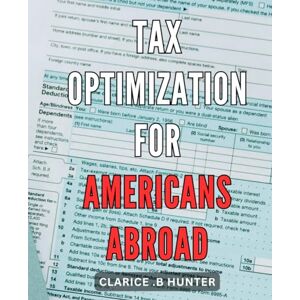 .B Hunter, Clarice Tax Optimization for Americans Abroad: Maximize Your Wealth: Insider Tips and Strategies for Optimal Tax Planning as an American Living Abroad .B Hunter, Clarice Tax Optimization for Americans Abroad: Maximize Your Wealth: Insider Tips and Strategies for Optimal Tax Planning as an American Living Abroad
