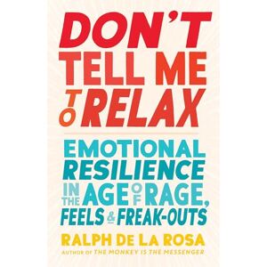 Ralph De La Rosa Don't Tell Me to Relax: Emotional Resilience in the Age of Rage, Feels, and Freak-Outs Ralph De La Rosa Don't Tell Me to Relax: Emotional Resilience in the Age of Rage, Feels, and Freak-Outs