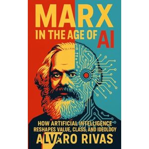 Rivas, Alvaro Marx in the Age of AI: How Artificial Intelligence Reshapes Value, Class, and Ideology Rivas, Alvaro Marx in the Age of AI: How Artificial Intelligence Reshapes Value, Class, and Ideology