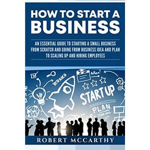 McCarthy, Robert How to Start a Business: An Essential Guide to Starting a Small Business from Scratch and Going from Business Idea and Plan to Scaling Up and Hiring Employees McCarthy, Robert How to Start a Business: An Essential Guide to Starting a Small Business from Scratch and Going from Business Idea and Plan to Scaling Up and Hiring Employees