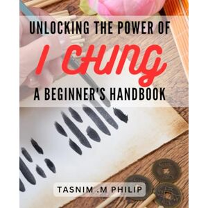 .M Philip, Tasnim Unlocking the Power of I Ching A Beginner's Handbook: Discover the Secrets of I Ching Divination and Transform Your Life Today .M Philip, Tasnim Unlocking the Power of I Ching A Beginner's Handbook: Discover the Secrets of I Ching Divination and Transform Your Life Today