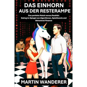 Wanderer, Martin Das Einhorn aus der Resterampe: Das perfekte Match versus Realität: Dating im Spiegel von Algorithmen, Spieltheorie und Behavioral Finance Wanderer, Martin Das Einhorn aus der Resterampe: Das perfekte Match versus Realität: Dating im Spiegel von Algorithmen, Spieltheorie und Behavioral Finance