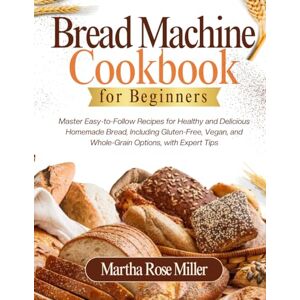 Miller, Martha Rose Bread Machine Cookbook for Beginners: Master Easy-to-Follow Recipes for Healthy and Delicious Homemade Bread, Including Gluten-Free, Vegan, and Whole-Grain Options, with Expert Tips Miller, Martha Rose Bread Machine Cookbook for Beginners: Master Easy-to-Follow Recipes for Healthy and Delicious Homemade Bread, Including Gluten-Free, Vegan, and Whole-Grain Options, with Expert Tips