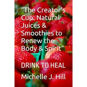 Hill, Michelle J. “The Creator’s Cup: Natural Juices & Smoothies to Renew the Body & Spirit”: DRINK TO HEAL Hill, Michelle J. “The Creator’s Cup: Natural Juices & Smoothies to Renew the Body & Spirit”: DRINK TO HEAL