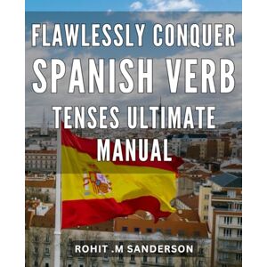 M Sanderson, Rohit . Flawlessly Conquer Spanish Verb Tenses: Ultimate Manual: Master the Art of Spanish Verb Conjugation with this Comprehensive and Easy-to-Follow Guide M Sanderson, Rohit . Flawlessly Conquer Spanish Verb Tenses: Ultimate Manual: Master the Art of Spanish Verb Conjugation with this Comprehensive and Easy-to-Follow Guide
