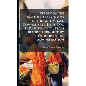 Northcott, Henry Pointing Report on the Northern Territories of the Gold Coast. Compiled by ... Lieut. Col. H. P. Northcott ... From Reports Furnished by Officers of the Administration Northcott, Henry Pointing Report on the Northern Territories of the Gold Coast. Compiled by ... Lieut. Col. H. P. Northcott ... From Reports Furnished by Officers of the Administration