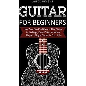 Voight, Lance Guitar for Beginners: How You Can Confidently Play Guitar In 10 Days, Even If You've Never Played a Single Chord In Your Life Voight, Lance Guitar for Beginners: How You Can Confidently Play Guitar In 10 Days, Even If You've Never Played a Single Chord In Your Life