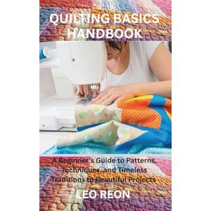 REON, LEO QUILTING BASICS HANDBOOK: A Beginner's Guide to Patterns, Techniques, and Timeless Traditions to Beautiful Projects REON, LEO QUILTING BASICS HANDBOOK: A Beginner's Guide to Patterns, Techniques, and Timeless Traditions to Beautiful Projects