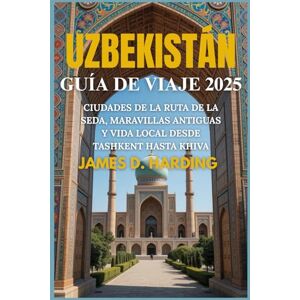 HARDING, JAMES D. UZBEKISTÁN GUÍA DE VIAJE 2025: CIUDADES DE LA RUTA DE LA SEDA, MARAVILLAS ANTIGUAS Y VIDA LOCAL DESDE TASHKENT HASTA KHIVA HARDING, JAMES D. UZBEKISTÁN GUÍA DE VIAJE 2025: CIUDADES DE LA RUTA DE LA SEDA, MARAVILLAS ANTIGUAS Y VIDA LOCAL DESDE TASHKENT HASTA KHIVA