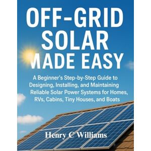 Williams, Henry C Off-Grid Solar Made Easy: A Beginner’s Step-by-Step Guide to Designing, Installing, and Maintaining Reliable Solar Power Systems for Homes, RVs, Cabins, Tiny Houses, and Boats Williams, Henry C Off-Grid Solar Made Easy: A Beginner’s Step-by-Step Guide to Designing, Installing, and Maintaining Reliable Solar Power Systems for Homes, RVs, Cabins, Tiny Houses, and Boats