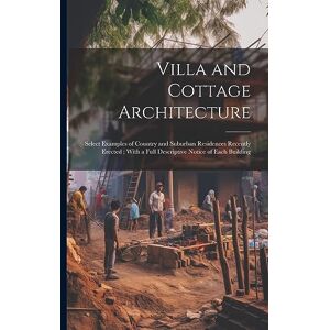 Anonymous Villa and Cottage Architecture: Select Examples of Country and Suburban Residences Recently Erected; With a Full Descriptive Notice of Each Building Anonymous Villa and Cottage Architecture: Select Examples of Country and Suburban Residences Recently Erected; With a Full Descriptive Notice of Each Building
