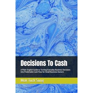 Sung, Mok Tuck Decisions To Cash: A Plain-English Guide to Turning Everyday Business Decisions into Predictable Cash Flow for Small Business Owners Sung, Mok Tuck Decisions To Cash: A Plain-English Guide to Turning Everyday Business Decisions into Predictable Cash Flow for Small Business Owners