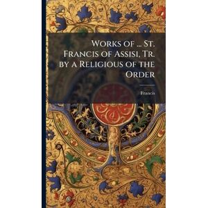 Francis Works of ... St. of Assisi, Tr. by a Religious of the Order Francis Works of ... St. of Assisi, Tr. by a Religious of the Order
