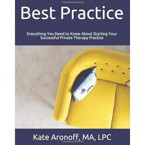 Aronoff, MA, LPC, Kate Best Practice: Everything You Need to Know About Starting Your Successful Private Therapy Practice Aronoff, MA, LPC, Kate Best Practice: Everything You Need to Know About Starting Your Successful Private Therapy Practice
