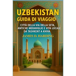 HARDING, JAMES D. UZBEKISTAN GUIDA DI VIAGGIO 2025: CITTÀ DELLA VIA DELLA SETA, ANTICHE MERAVIGLIE E VITA LOCALE DA TASHKENT A KHIVA HARDING, JAMES D. UZBEKISTAN GUIDA DI VIAGGIO 2025: CITTÀ DELLA VIA DELLA SETA, ANTICHE MERAVIGLIE E VITA LOCALE DA TASHKENT A KHIVA