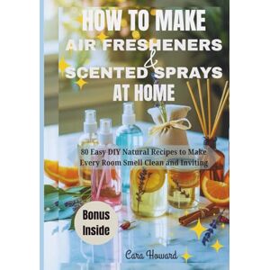 Howard, Cara HOW TO MAKE AIR FRESHENERS AND SCENTED SPRAYS AT HOME: 80 Easy DIY Natural Recipes to Make Every Room Smell Clean and Inviting Howard, Cara HOW TO MAKE AIR FRESHENERS AND SCENTED SPRAYS AT HOME: 80 Easy DIY Natural Recipes to Make Every Room Smell Clean and Inviting