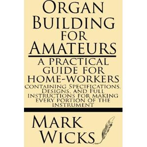 Mark, Wicks Organ Building For Amateurs: A Practical Guide For Home-workers. Containing Specifications, Designs, And Full Instructions For Making Every Portion Of The Instrument Mark, Wicks Organ Building For Amateurs: A Practical Guide For Home-workers. Containing Specifications, Designs, And Full Instructions For Making Every Portion Of The Instrument