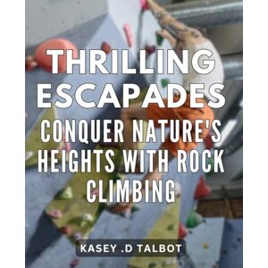 D Talbot, Kasey . Thrilling Escapades: Conquer Nature's Heights with Rock Climbing: Rock Climbing Adventures: An Epic Journey to Conquer the World's Tallest Peaks D Talbot, Kasey . Thrilling Escapades: Conquer Nature's Heights with Rock Climbing: Rock Climbing Adventures: An Epic Journey to Conquer the World's Tallest Peaks