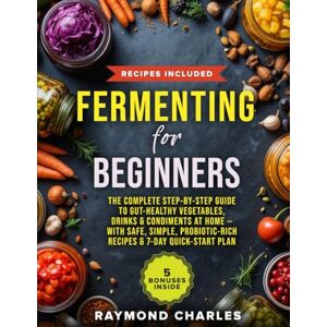 Charles, Raymond Fermenting for Beginners: The Complete Step-by-Step Guide to Gut-Healthy Vegetables, Drinks & Condiments at Home — With Safe, Simple, Probiotic-Rich Recipes & 7-Day Quick-Start Plan Charles, Raymond Fermenting for Beginners: The Complete Step-by-Step Guide to Gut-Healthy Vegetables, Drinks & Condiments at Home — With Safe, Simple, Probiotic-Rich Recipes & 7-Day Quick-Start Plan