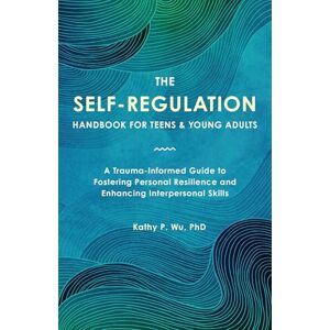 Kathy P. Wu The Self Regulation Handbook for Teens and Young Adults: A Trauma-Informed Guide to Fostering Personal Resilience and Enhancing Interpersonal Skills Kathy P. Wu The Self Regulation Handbook for Teens and Young Adults: A Trauma-Informed Guide to Fostering Personal Resilience and Enhancing Interpersonal Skills