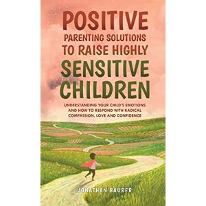 Baurer, Jonathan Positive Parenting Solutions to Raise Highly Sensitive Children: Understanding Your Child’s Emotions and How to Respond with Radical Compassion, Love and Confidence Baurer, Jonathan Positive Parenting Solutions to Raise Highly Sensitive Children: Understanding Your Child’s Emotions and How to Respond with Radical Compassion, Love and Confidence