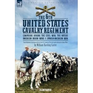 Carter, William H The 6th United States Cavalry Regiment: Campaigns during The Civil War, The Native American Indian Wars & Spanish-American War Carter, William H The 6th United States Cavalry Regiment: Campaigns during The Civil War, The Native American Indian Wars & Spanish-American War