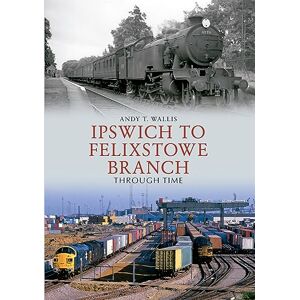 Wallis, Andy T. Ipswich to Felixstowe Branch Through Time Wallis, Andy T. Ipswich to Felixstowe Branch Through Time