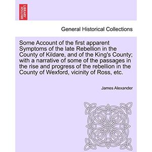 Alexander, Sir James Some Account of the First Apparent Symptoms of the Late Rebellion in the County of Kildare, and of the King's County; With a Narrative of Some of the ... the County of Wexford, Vicinity of Ross, Etc. Alexander, Sir James Some Account of the First Apparent Symptoms of the Late Rebellion in the County of Kildare, and of the King's County; With a Narrative of Some of the ... the County of Wexford, Vicinity of Ross, Etc.