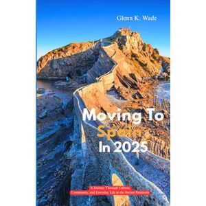 Wade, Glenn K. MOVING TO SPAIN IN 2025: A Journey Through Culture, Community, and Everyday Life in the Iberian Peninsula Wade, Glenn K. MOVING TO SPAIN IN 2025: A Journey Through Culture, Community, and Everyday Life in the Iberian Peninsula