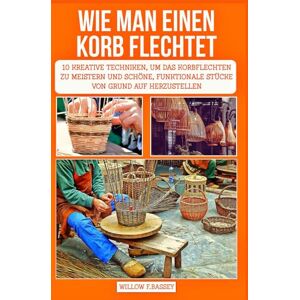 F. Bassey, Willow WIE MAN EINEN KORB FLECHTET: 10 kreative Techniken, um das Korbflechten zu meistern und schöne, funktionale Stücke von Grund auf herzustellen F. Bassey, Willow WIE MAN EINEN KORB FLECHTET: 10 kreative Techniken, um das Korbflechten zu meistern und schöne, funktionale Stücke von Grund auf herzustellen