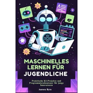 Byte, Aurora MASCHINELLES LERNEN FÜR JUGENDLICHE: Praktische KI-Projekte und Programmierabenteuer für junge Innovatoren Byte, Aurora MASCHINELLES LERNEN FÜR JUGENDLICHE: Praktische KI-Projekte und Programmierabenteuer für junge Innovatoren