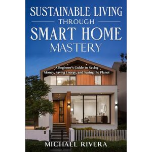 Rivera, Michael Sustainable Living Through Smart Home Mastery: A Beginner's Guide to Saving Money, Saving Energy, and Saving the Planet Rivera, Michael Sustainable Living Through Smart Home Mastery: A Beginner's Guide to Saving Money, Saving Energy, and Saving the Planet