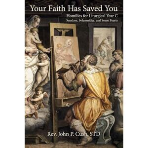 Cush STD, Rev. John P. Your Faith Has Saved You: Homilies for Liturgical Year C–Sundays, Solemnities, and Some Feasts Cush STD, Rev. John P. Your Faith Has Saved You: Homilies for Liturgical Year C–Sundays, Solemnities, and Some Feasts